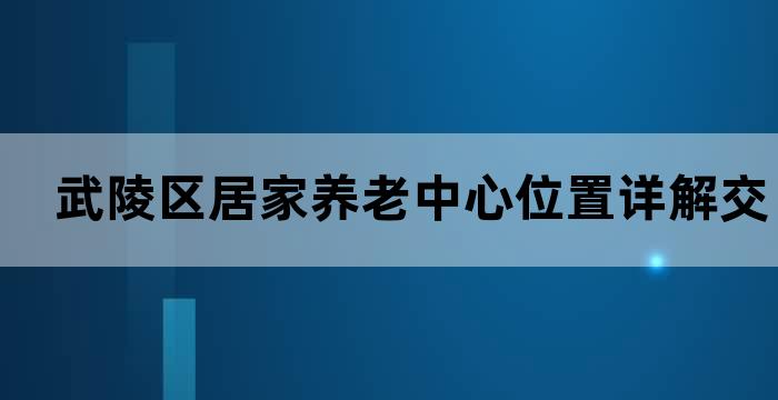 武陵区居家养老中心位置详解，交通便利，服务贴心(图1)