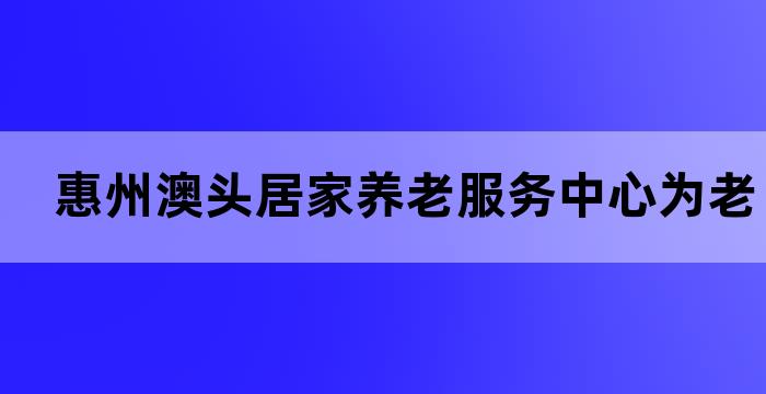 惠州澳头居家养老服务中心为老年人提供全面的养老服务(图1)