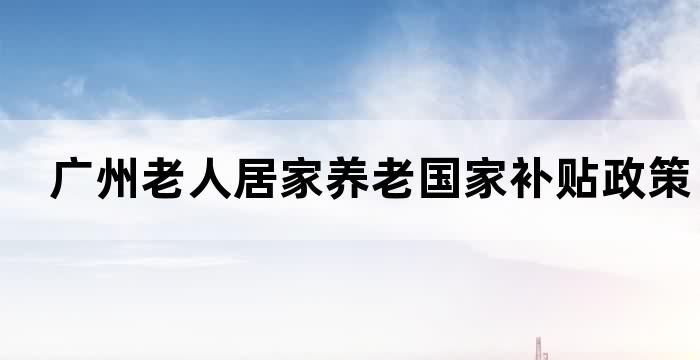 广州老人居家养老国家补贴政策详解(图1)