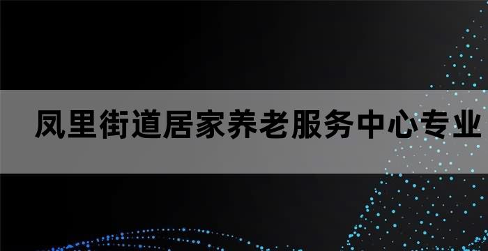 凤里街道居家养老服务中心专业老年人生活照顾服务(图1)