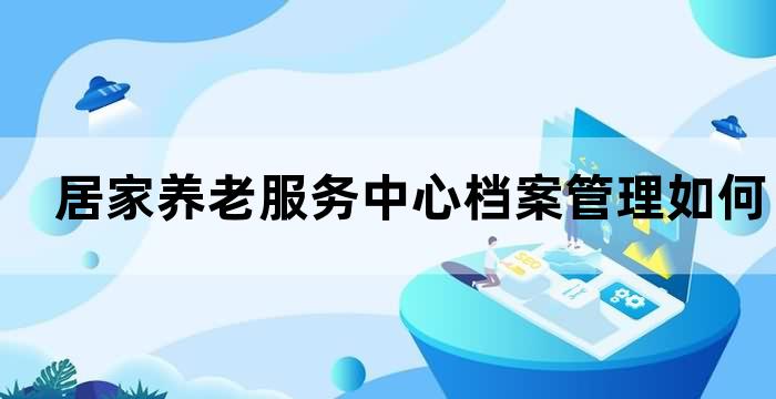 居家养老服务中心档案管理如何让老年人的信息安全可靠？(图1)