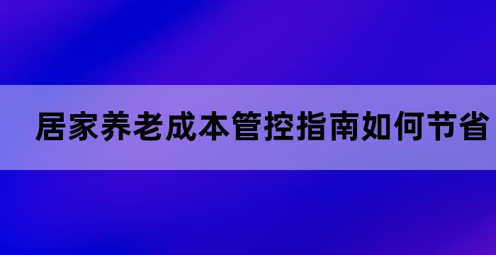 居家养老成本管控指南如何节省养老费用？(图1)