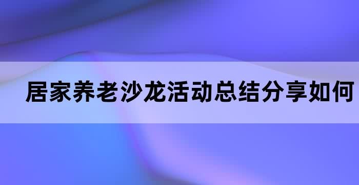 居家养老沙龙活动总结分享如何让老年人更好地享受晚年