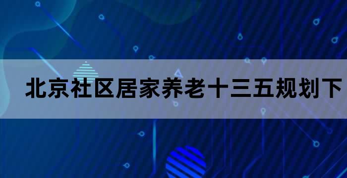 北京社区居家养老十三五规划下的养老新趋势