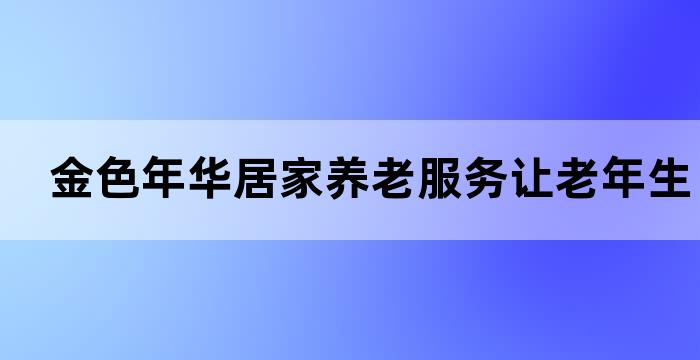 金色年华居家养老服务，让老年生活更美好(图1)