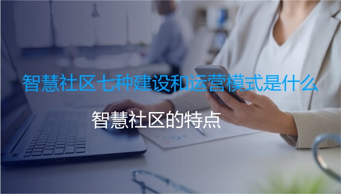 智慧社区七种建设和运营模式是什么